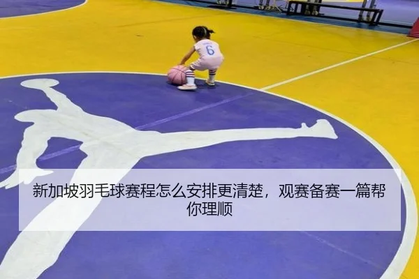 新加坡羽毛球赛程怎么安排更清楚，观赛备赛一篇帮你理顺
