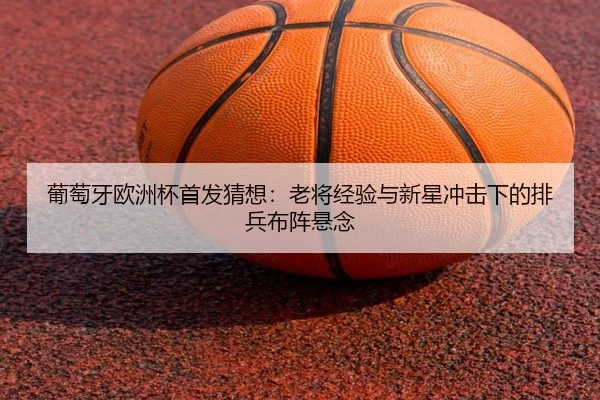 葡萄牙欧洲杯首发猜想：老将经验与新星冲击下的排兵布阵悬念 - c7yule